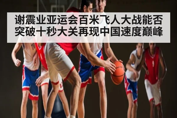 谢震业亚运会百米飞人大战能否突破十秒大关再现中国速度巅峰