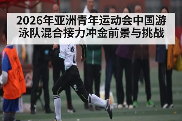 2026年亚洲青年运动会中国游泳队混合接力冲金前景与挑战