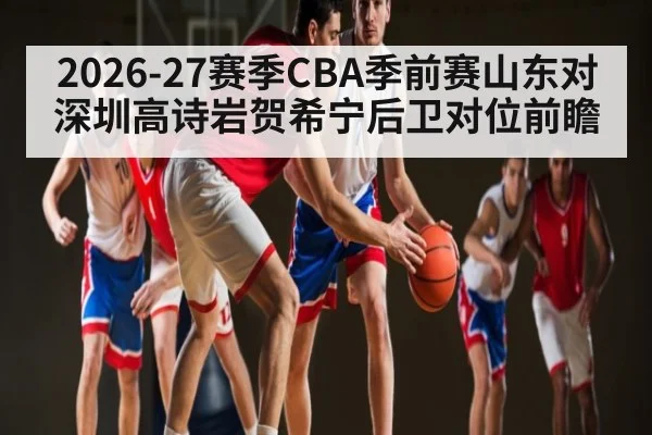 2026-27赛季CBA季前赛山东对深圳高诗岩贺希宁后卫对位前瞻