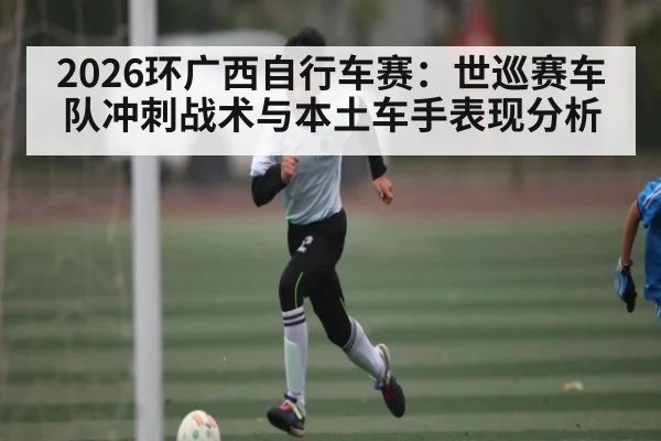 2026环广西自行车赛：世巡赛车队冲刺战术与本土车手表现分析